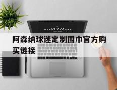 虎扑BBS-阿森纳球迷定制围巾官方购买链接(阿森纳足球俱乐部球衣赞助商是哪个品牌)